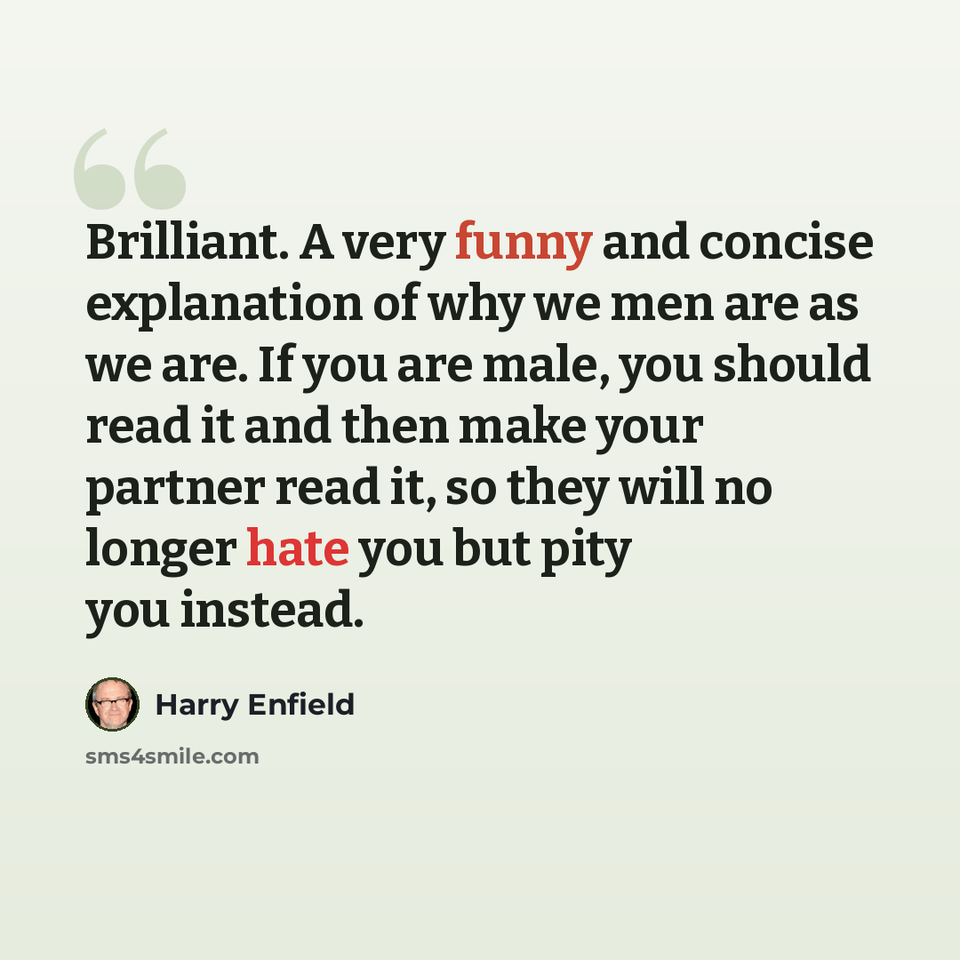 “Brilliant. A very funny and concise explanation of why we men are as we are. If you are male, you should read it and then make your partner read it, so they will no longer hate you but pity you instead.” quote by Harry Enfield