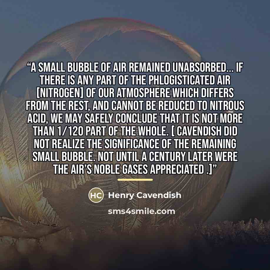 “A small bubble of air remained unabsorbed... if there is any part of the phlogisticated air [nitrogen] of our atmosphere which differs from the rest, and cannot be reduced to nitrous acid, we may safely conclude that it is not more than 1/120 part of the whole. [ Cavendish did not realize the…” quote by Henry Cavendish