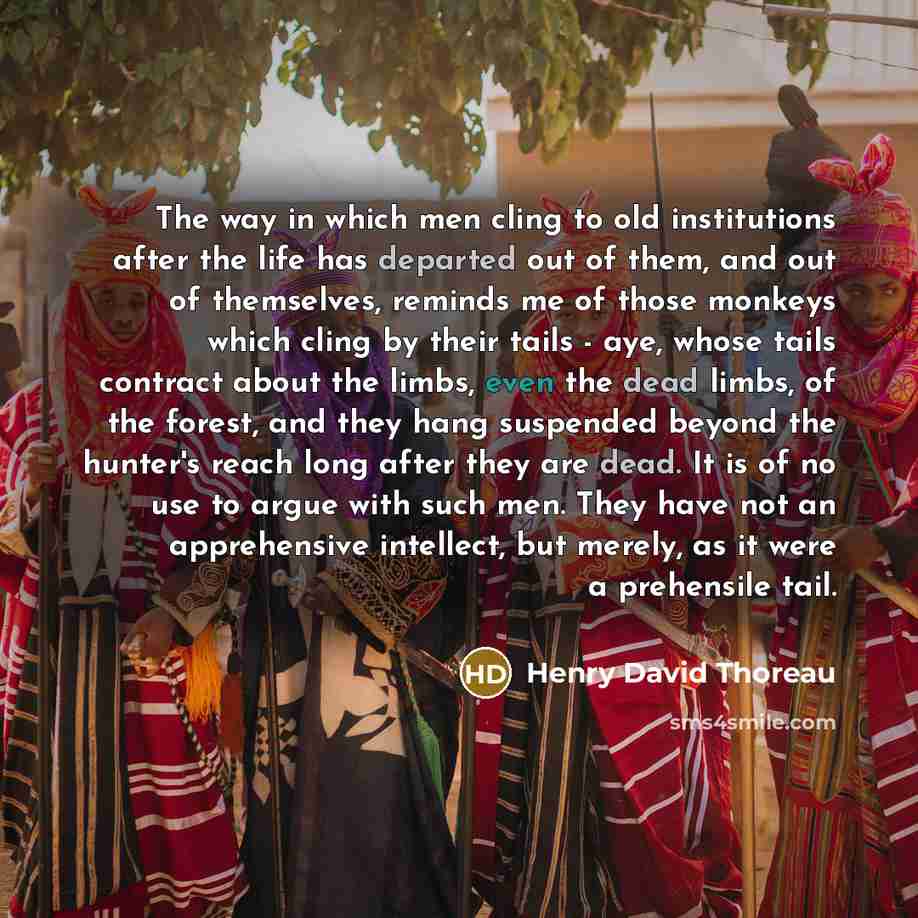 “The way in which men cling to old institutions after the life has departed out of them, and out of themselves, reminds me of those monkeys which cling by their tails - aye, whose tails contract about the limbs, even the dead limbs, of the forest, and they hang suspended beyond the hunter's reach…” quote by Henry David Thoreau