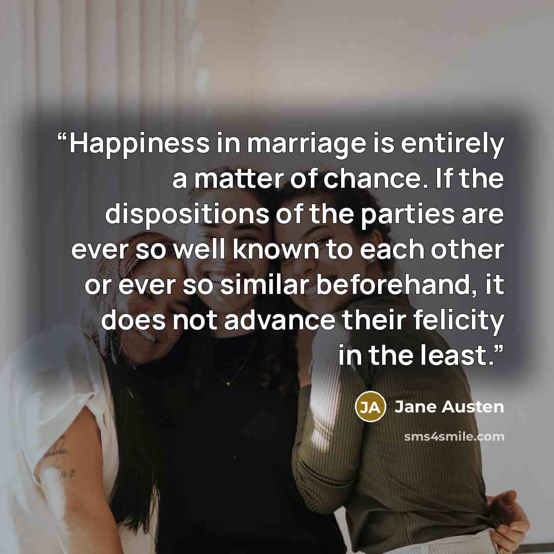 “Happiness in marriage is entirely a matter of chance. If the dispositions of the parties are ever so well known to each other or ever so similar beforehand, it does not advance their felicity in the least.” quote by Jane Austen