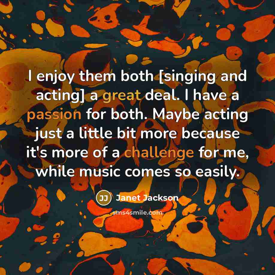 “I enjoy them both [singing and acting] a great deal. I have a passion for both. Maybe acting just a little bit more because it's more of a challenge for me, while music comes so easily.” quote by Janet Jackson