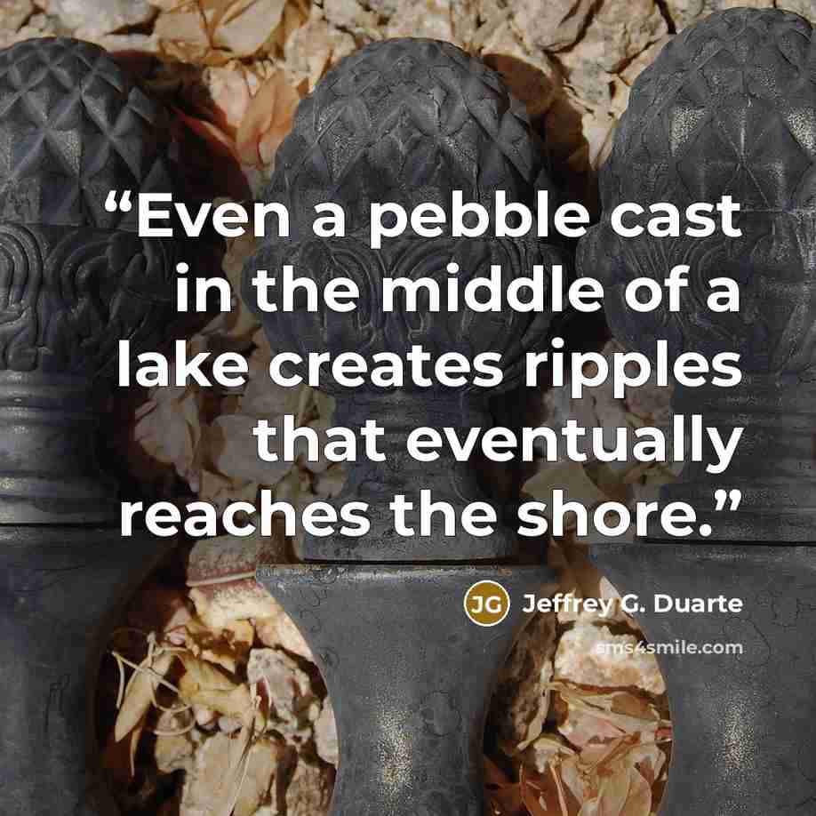 “Even a pebble cast in the middle of a lake creates ripples that eventually reaches the shore.” quote by Jeffrey G. Duarte