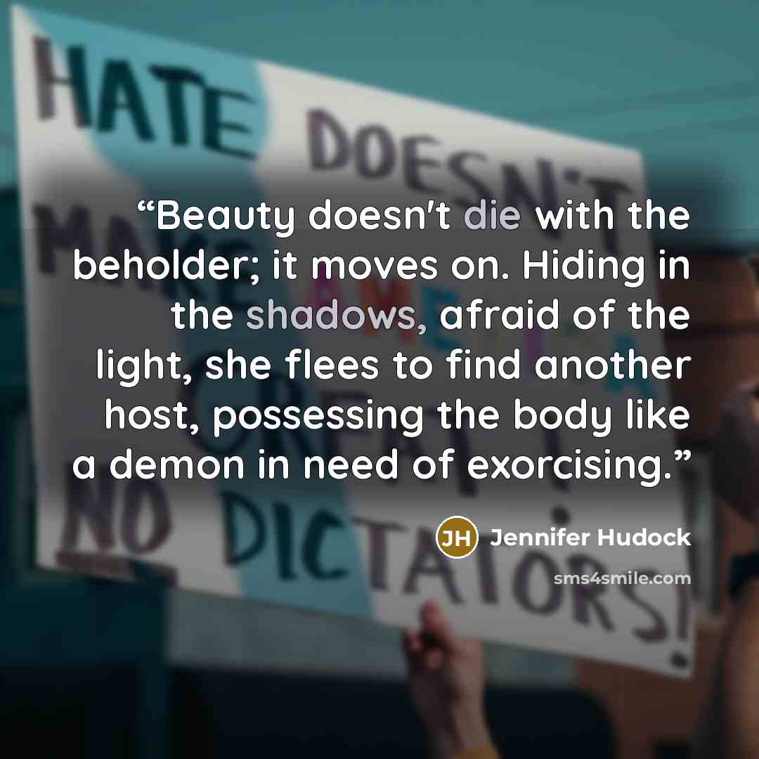 “Beauty doesn't die with the beholder; it moves on. Hiding in the shadows, afraid of the light, she flees to find another host, possessing the body like a demon in need of exorcising.” quote by Jennifer Hudock