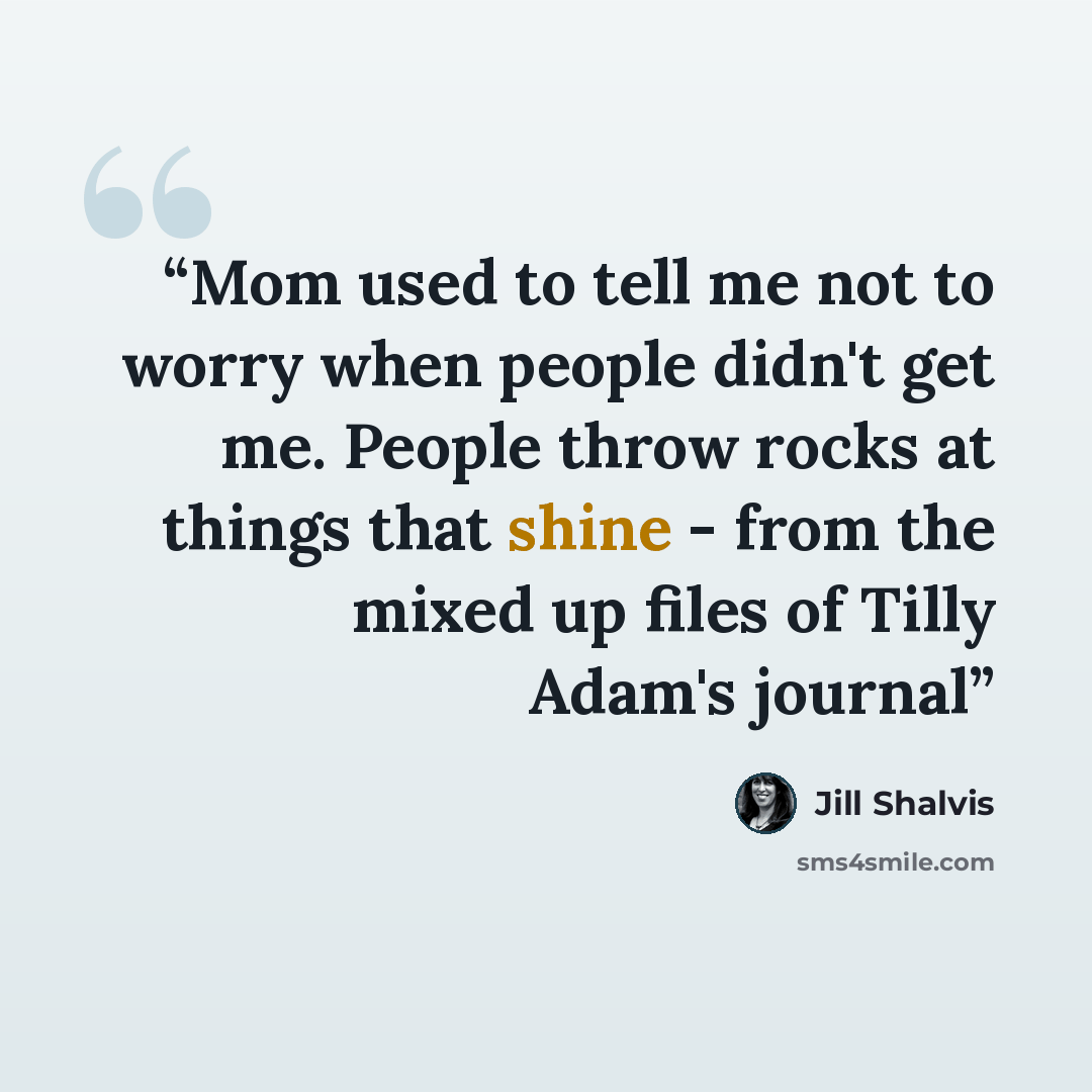 “Mom used to tell me not to worry when people didn't get me. People throw rocks at things that shine - from the mixed up files of Tilly Adam's journal” quote by Jill Shalvis