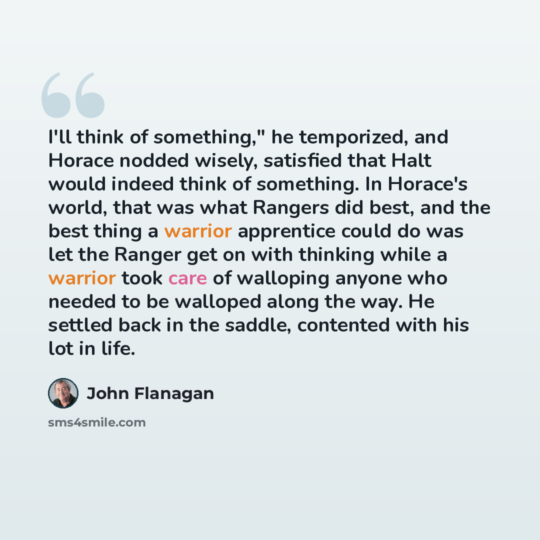 “I'll think of something," he temporized, and Horace nodded wisely, satisfied that Halt would indeed think of something. In Horace's world, that was what Rangers did best, and the best thing a warrior apprentice could do was let the Ranger get on with thinking while a warrior took care of walloping…” quote by John Flanagan