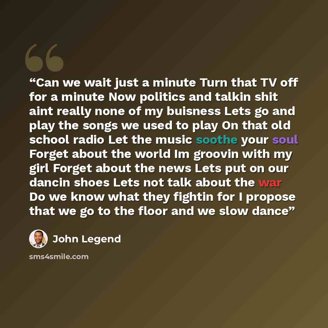 “Can we wait just a minute Turn that TV off for a minute Now politics and talkin shit aint really none of my buisness Lets go and play the songs we used to play On that old school radio Let the music soothe your soul Forget about the world Im groovin with my girl Forget about the news Lets put on…” quote by John Legend