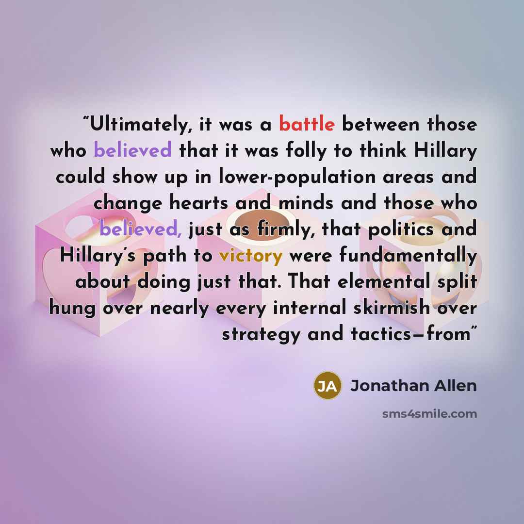 “Ultimately, it was a battle between those who believed that it was folly to think Hillary could show up in lower-population areas and change hearts and minds and those who believed, just as firmly, that politics and Hillary’s path to victory were fundamentally about doing just that. That elemental…” quote by Jonathan Allen