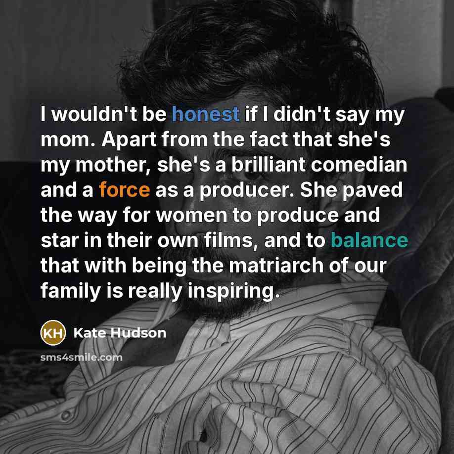 “I wouldn't be honest if I didn't say my mom. Apart from the fact that she's my mother, she's a brilliant comedian and a force as a producer. She paved the way for women to produce and star in their own films, and to balance that with being the matriarch of our family is really inspiring.” quote by Kate Hudson