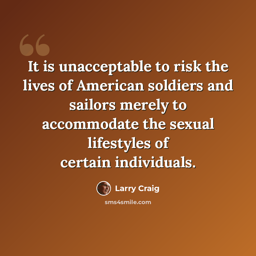 “It is unacceptable to risk the lives of American soldiers and sailors merely to accommodate the sexual lifestyles of certain individuals.” quote by Larry Craig