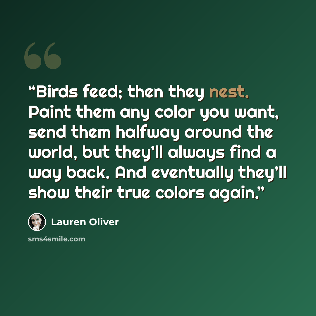 “Birds feed; then they nest. Paint them any color you want, send them halfway around the world, but they’ll always find a way back. And eventually they’ll show their true colors again.” quote by Lauren Oliver