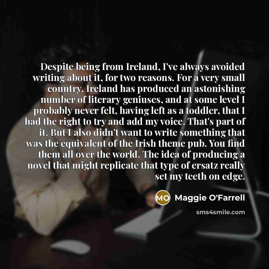 “Despite being from Ireland, I've always avoided writing about it, for two reasons. For a very small country, Ireland has produced an astonishing number of literary geniuses, and at some level I probably never felt, having left as a toddler, that I had the right to try and add my voice. That's part…” quote by Maggie O'Farrell