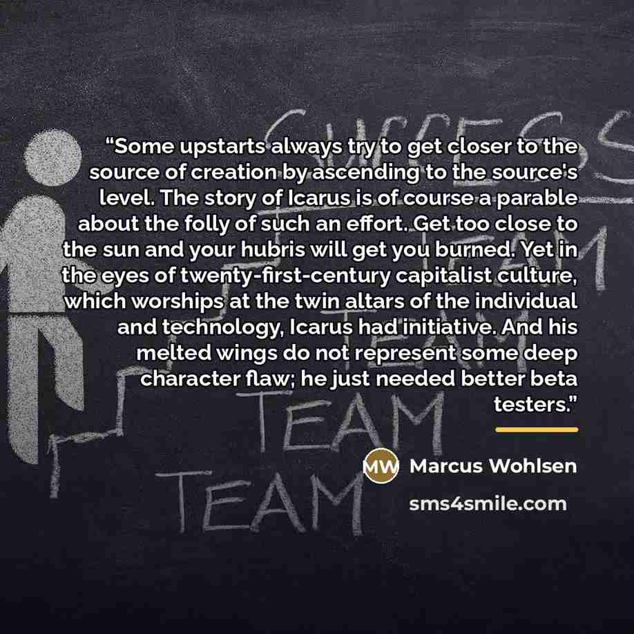“Some upstarts always try to get closer to the source of creation by ascending to the source's level. The story of Icarus is of course a parable about the folly of such an effort. Get too close to the sun and your hubris will get you burned. Yet in the eyes of twenty-first-century capitalist…” quote by Marcus Wohlsen