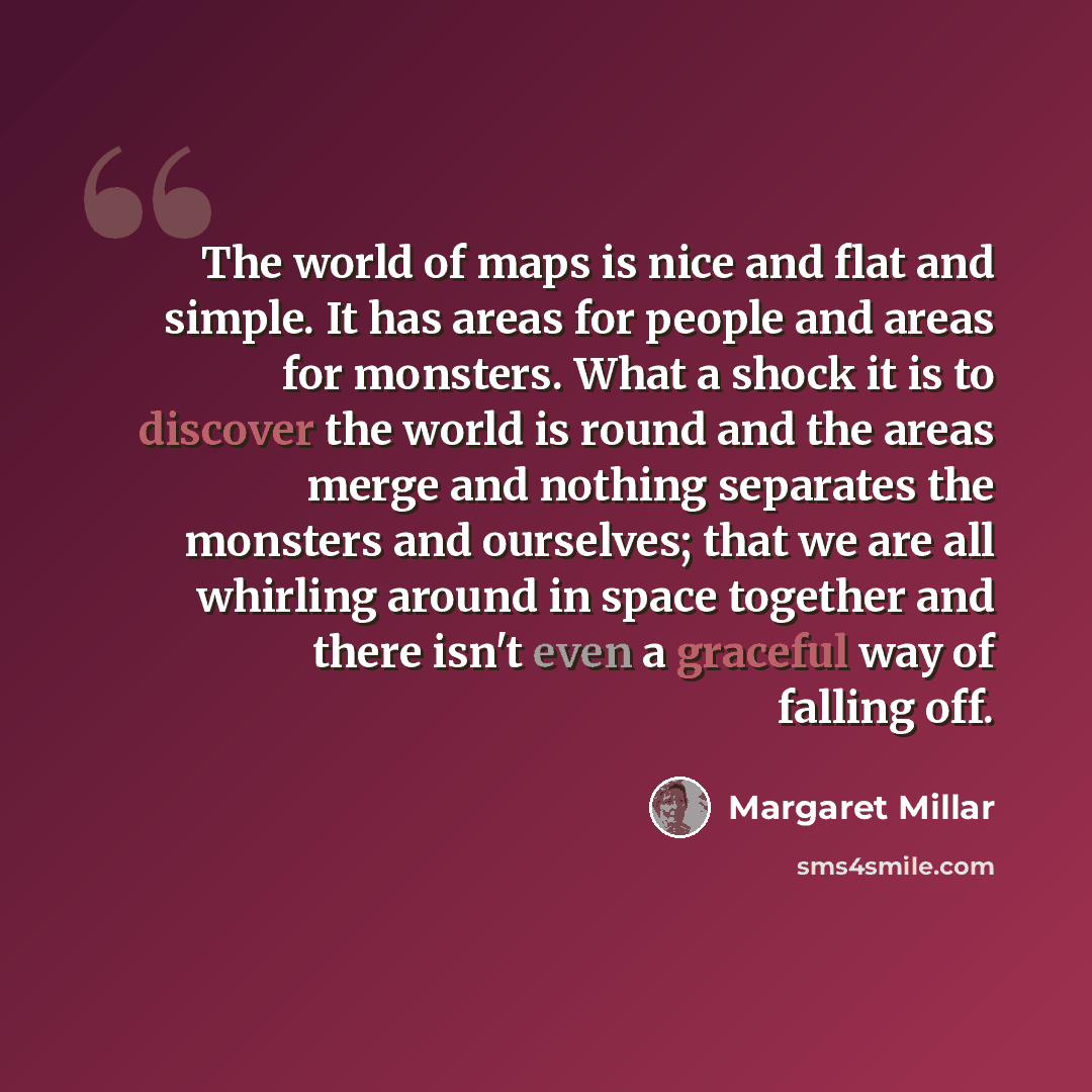 “The world of maps is nice and flat and simple. It has areas for people and areas for monsters. What a shock it is to discover the world is round and the areas merge and nothing separates the monsters and ourselves; that we are all whirling around in space together and there isn't even a graceful…” quote by Margaret Millar