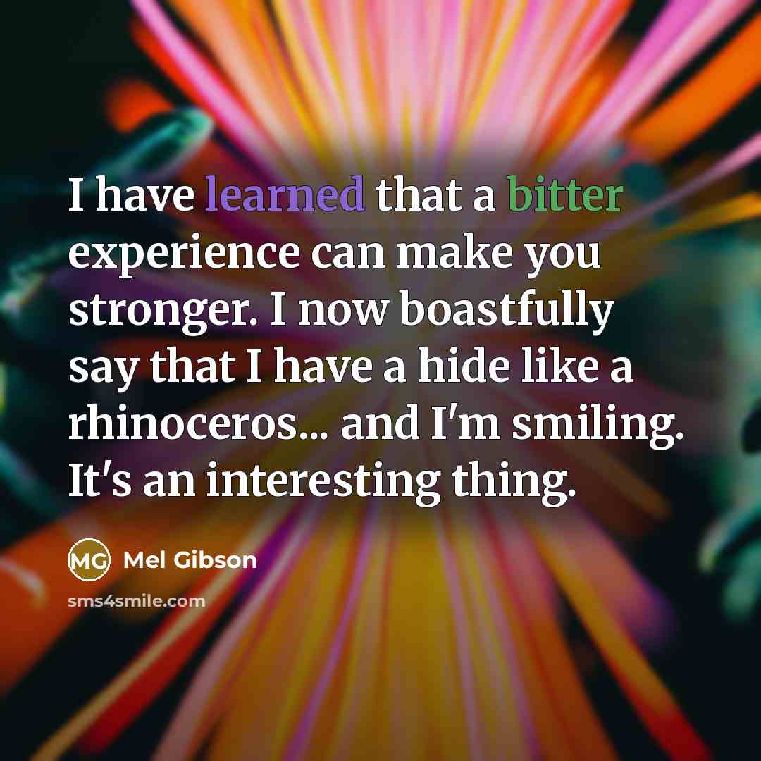 “I have learned that a bitter experience can make you stronger. I now boastfully say that I have a hide like a rhinoceros... and I'm smiling. It's an interesting thing.” quote by Mel Gibson