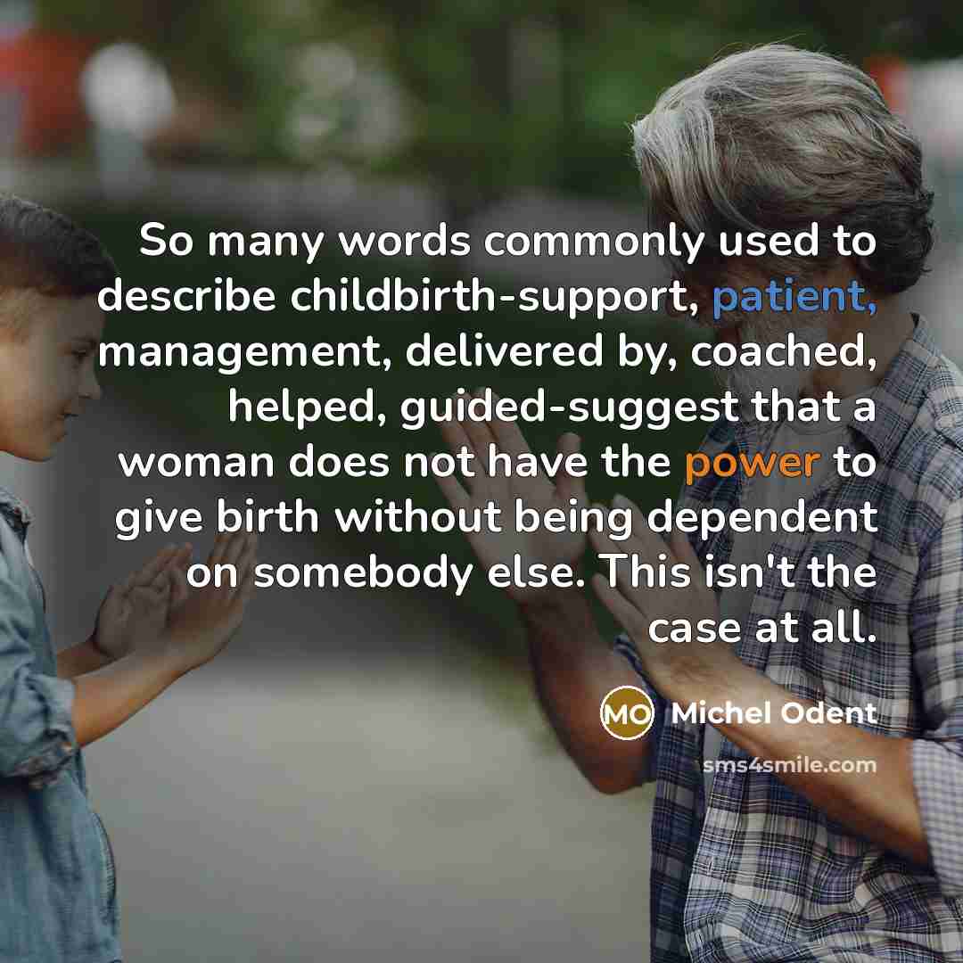 “So many words commonly used to describe childbirth-support, patient, management, delivered by, coached, helped, guided-suggest that a woman does not have the power to give birth without being dependent on somebody else. This isn't the case at all.” quote by Michel Odent