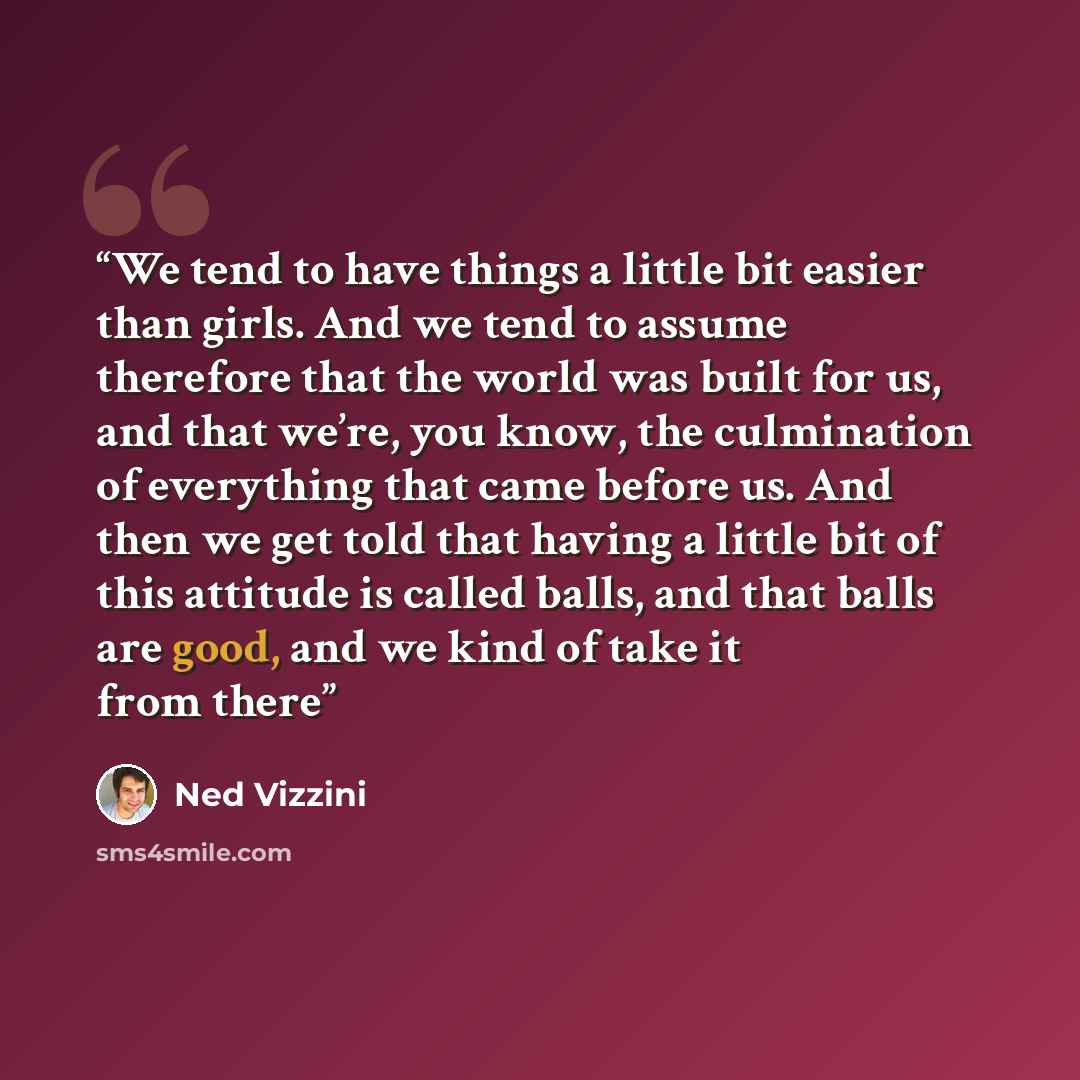 “We tend to have things a little bit easier than girls. And we tend to assume therefore that the world was built for us, and that we’re, you know, the culmination of everything that came before us. And then we get told that having a little bit of this attitude is called balls, and that balls are…” quote by Ned Vizzini