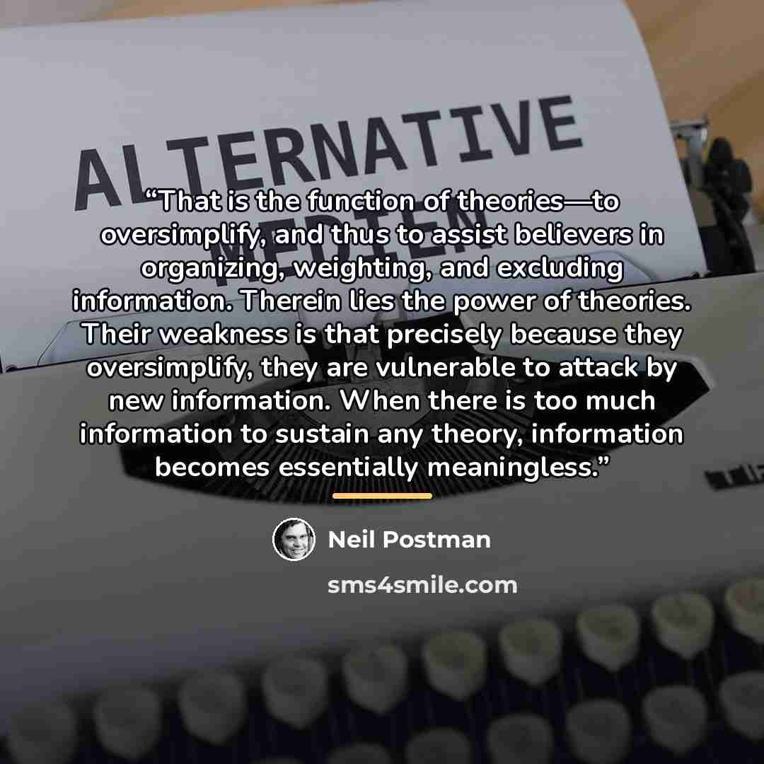 “That is the function of theories—to oversimplify, and thus to assist believers in organizing, weighting, and excluding information. Therein lies the power of theories. Their weakness is that precisely because they oversimplify, they are vulnerable to attack by new information. When there is too…” quote by Neil Postman