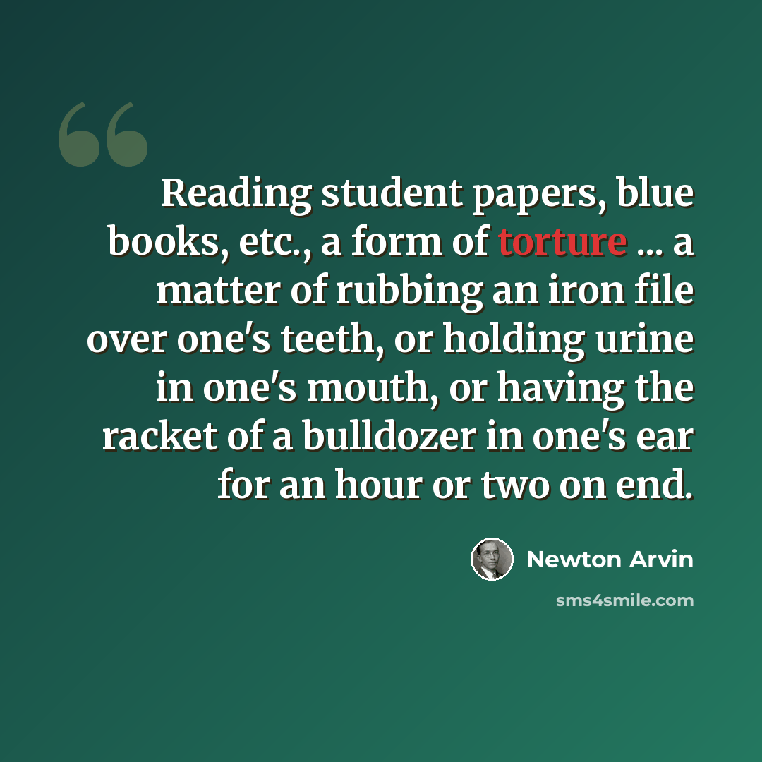“Reading student papers, blue books, etc., a form of torture ... a matter of rubbing an iron file over one's teeth, or holding urine in one's mouth, or having the racket of a bulldozer in one's ear for an hour or two on end.” quote by Newton Arvin