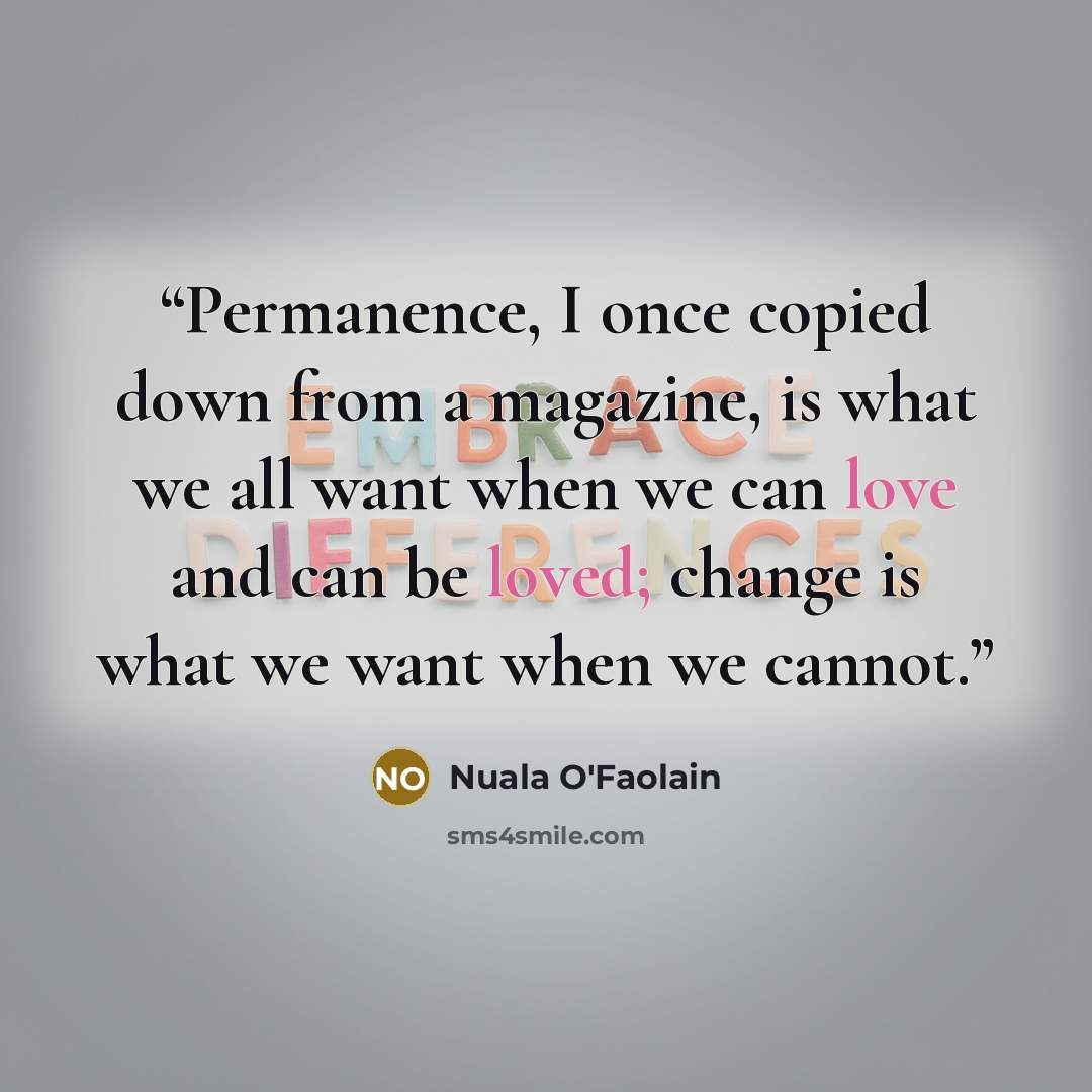 “Permanence, I once copied down from a magazine, is what we all want when we can love and can be loved; change is what we want when we cannot.” quote by Nuala O'Faolain