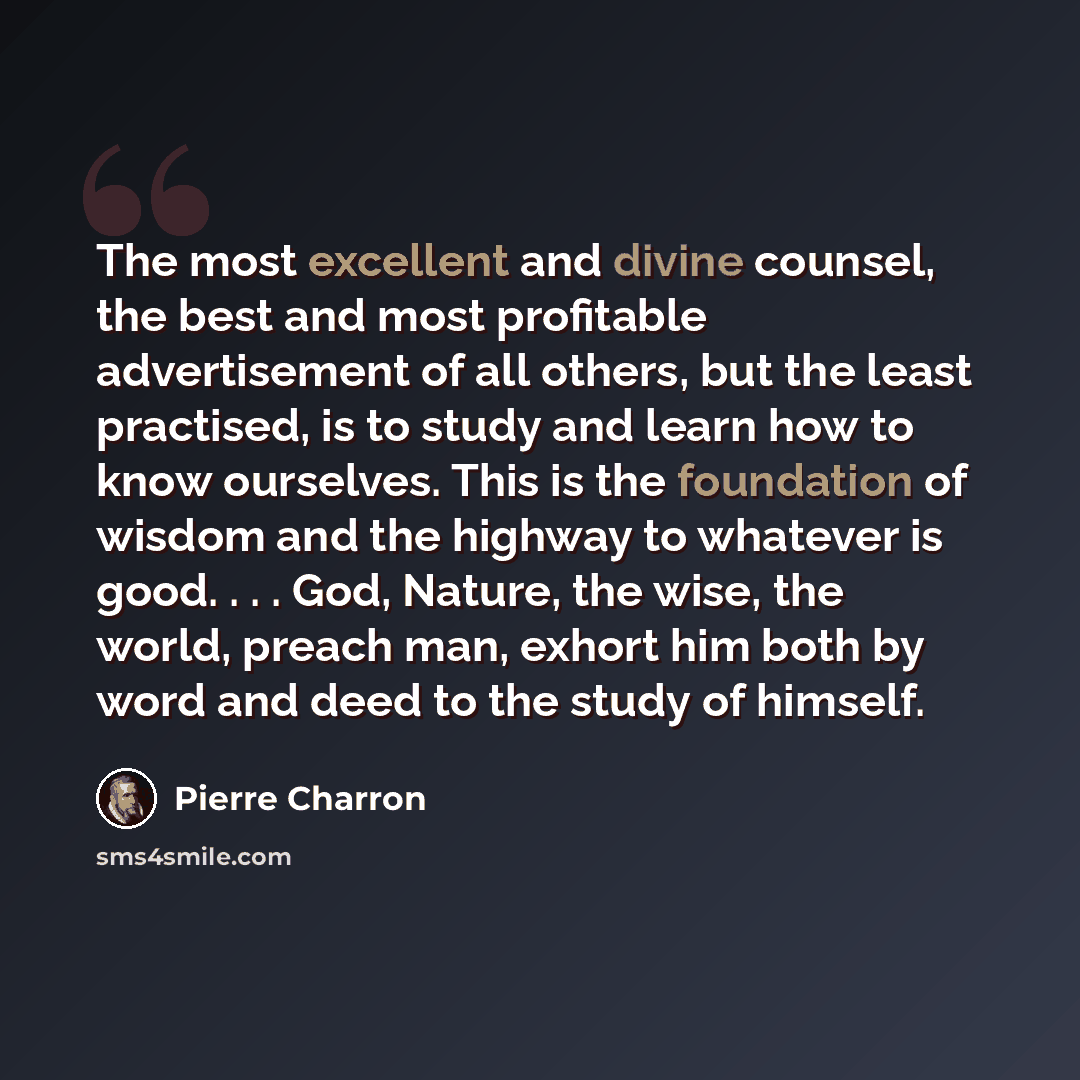 “The most excellent and divine counsel, the best and most profitable advertisement of all others, but the least practised, is to study and learn how to know ourselves. This is the foundation of wisdom and the highway to whatever is good. . . . God, Nature, the wise, the world, preach man, exhort…” quote by Pierre Charron