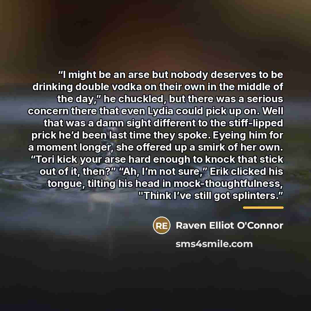 “I might be an arse but nobody deserves to be drinking double vodka on their own in the middle of the day,” he chuckled, but there was a serious concern there that even Lydia could pick up on. Well that was a damn sight different to the stiff-lipped prick he’d been last time they spoke. Eyeing him…” quote by Raven Elliot O'Connor