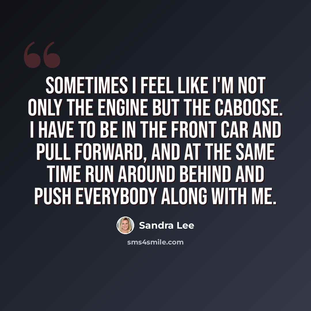 “Sometimes I feel like I'm not only the engine but the caboose. I have to be in the front car and pull forward, and at the same time run around behind and push everybody along with me.” quote by Sandra Lee