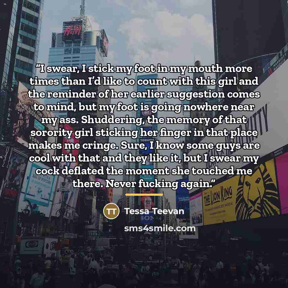 “I swear, I stick my foot in my mouth more times than I’d like to count with this girl and the reminder of her earlier suggestion comes to mind, but my foot is going nowhere near my ass. Shuddering, the memory of that sorority girl sticking her finger in that place makes me cringe. Sure, I know…” quote by Tessa Teevan