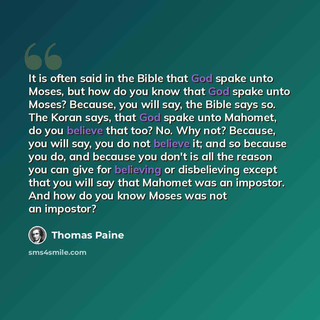 “It is often said in the Bible that God spake unto Moses, but how do you know that God spake unto Moses? Because, you will say, the Bible says so. The Koran says, that God spake unto Mahomet, do you believe that too? No. Why not? Because, you will say, you do not believe it; and so because you do…” quote by Thomas Paine