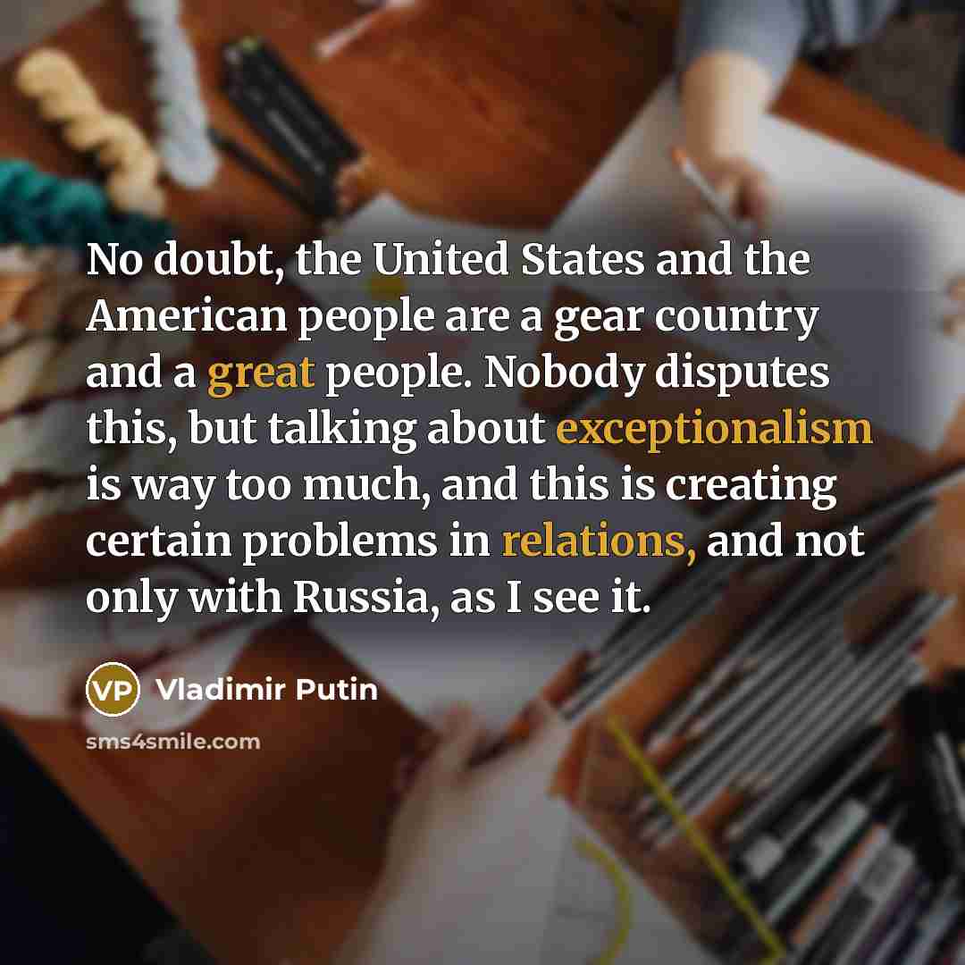 “No doubt, the United States and the American people are a gear country and a great people. Nobody disputes this, but talking about exceptionalism is way too much, and this is creating certain problems in relations, and not only with Russia, as I see it.” quote by Vladimir Putin