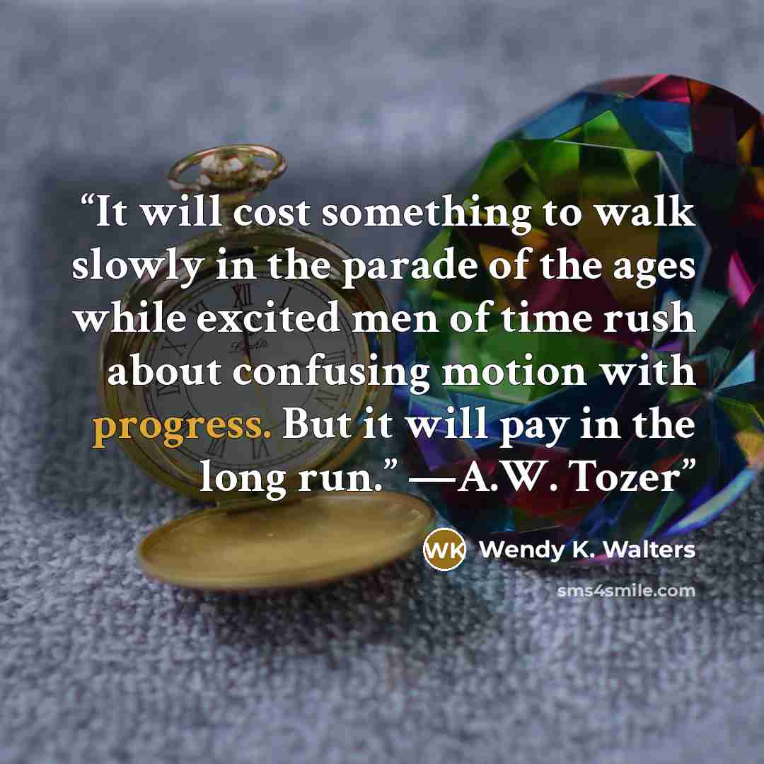 “It will cost something to walk slowly in the parade of the ages while excited men of time rush about confusing motion with progress. But it will pay in the long run.” —A.W. Tozer” quote by Wendy K. Walters