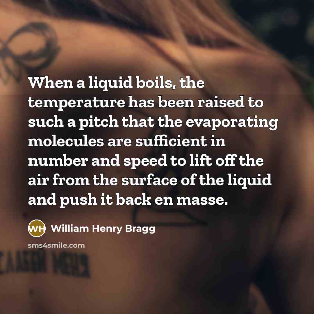“When a liquid boils, the temperature has been raised to such a pitch that the evaporating molecules are sufficient in number and speed to lift off the air from the surface of the liquid and push it back en masse.” quote by William Henry Bragg