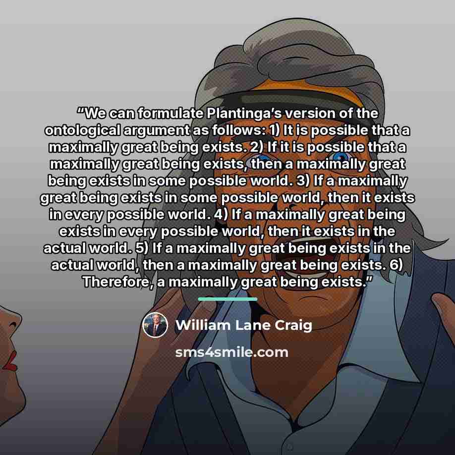 “We can formulate Plantinga’s version of the ontological argument as follows: 1) It is possible that a maximally great being exists. 2) If it is possible that a maximally great being exists, then a maximally great being exists in some possible world. 3) If a maximally great being exists in some…” quote by William Lane Craig