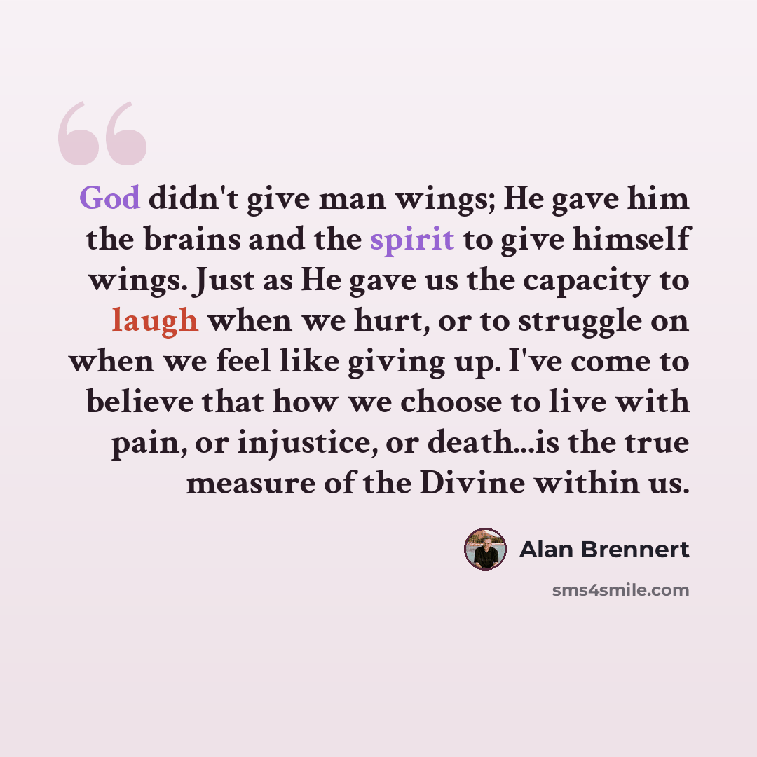“God didn't give man wings; He gave him the brains and the spirit to give himself wings. Just as He gave us the capacity to laugh when we hurt, or to struggle on when we feel like giving up. I've come to believe that how we choose to live with pain, or injustice, or death...is the true measure of…” quote by Alan Brennert