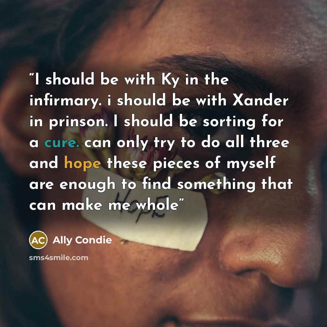 “I should be with Ky in the infirmary. i should be with Xander in prinson. I should be sorting for a cure. can only try to do all three and hope these pieces of myself are enough to find something that can make me whole” quote by Ally Condie