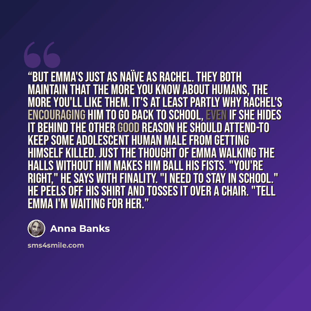 “But Emma's just as naïve as Rachel. They both maintain that the more you know about humans, the more you'll like them. It's at least partly why Rachel's encouraging him to go back to school, even if she hides it behind the other good reason he should attend-to keep some adolescent human male from…” quote by Anna Banks