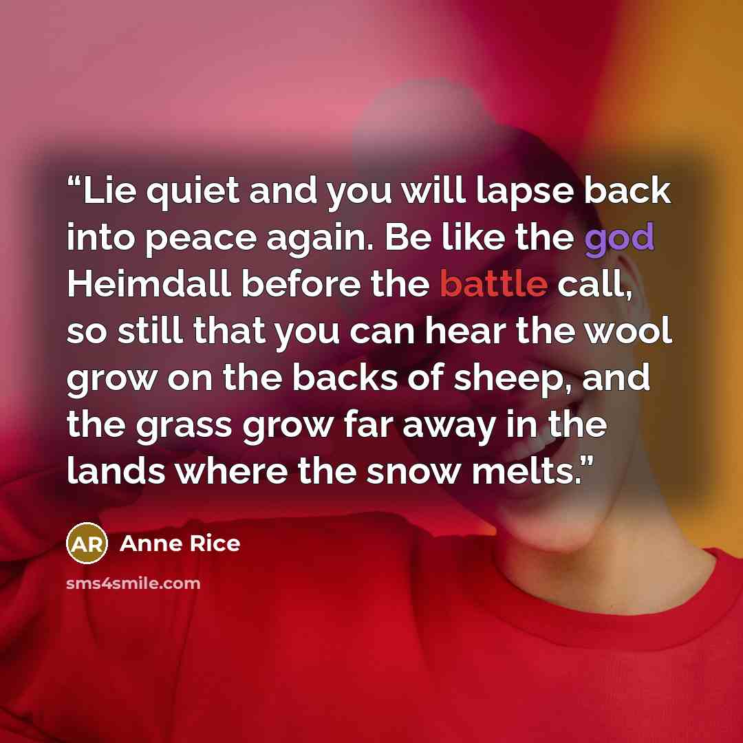 “Lie quiet and you will lapse back into peace again. Be like the god Heimdall before the battle call, so still that you can hear the wool grow on the backs of sheep, and the grass grow far away in the lands where the snow melts.” quote by Anne Rice