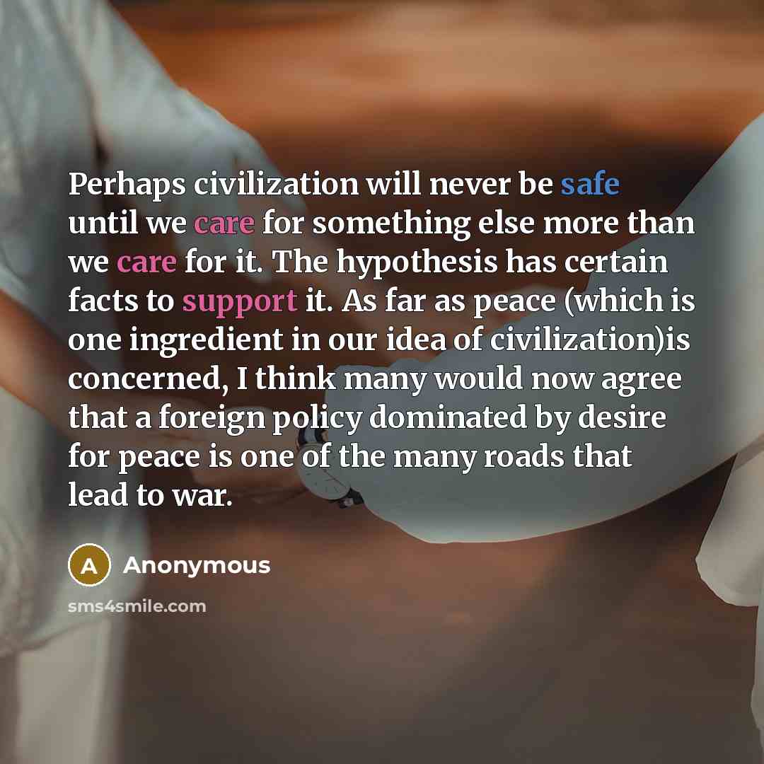 “Perhaps civilization will never be safe until we care for something else more than we care for it. The hypothesis has certain facts to support it. As far as peace (which is one ingredient in our idea of civilization)is concerned, I think many would now agree that a foreign policy dominated by…” quote by Anonymous