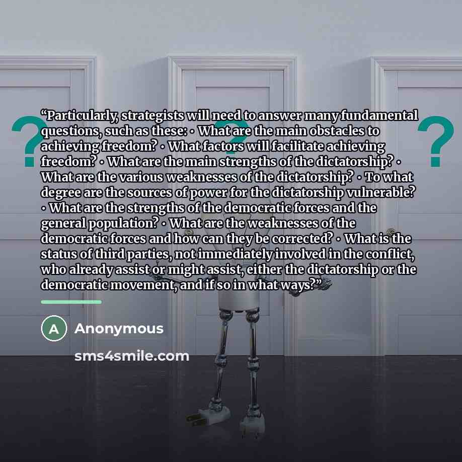 “Particularly, strategists will need to answer many fundamental questions, such as these: • What are the main obstacles to achieving freedom? • What factors will facilitate achieving freedom? • What are the main strengths of the dictatorship? • What are the various weaknesses of the dictatorship? •…” quote by Anonymous
