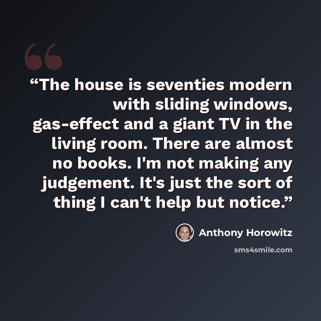 “The house is seventies modern with sliding windows, gas-effect and a giant TV in the living room. There are almost no books. I'm not making any judgement. It's just the sort of thing I can't help but notice.” quote by Anthony Horowitz