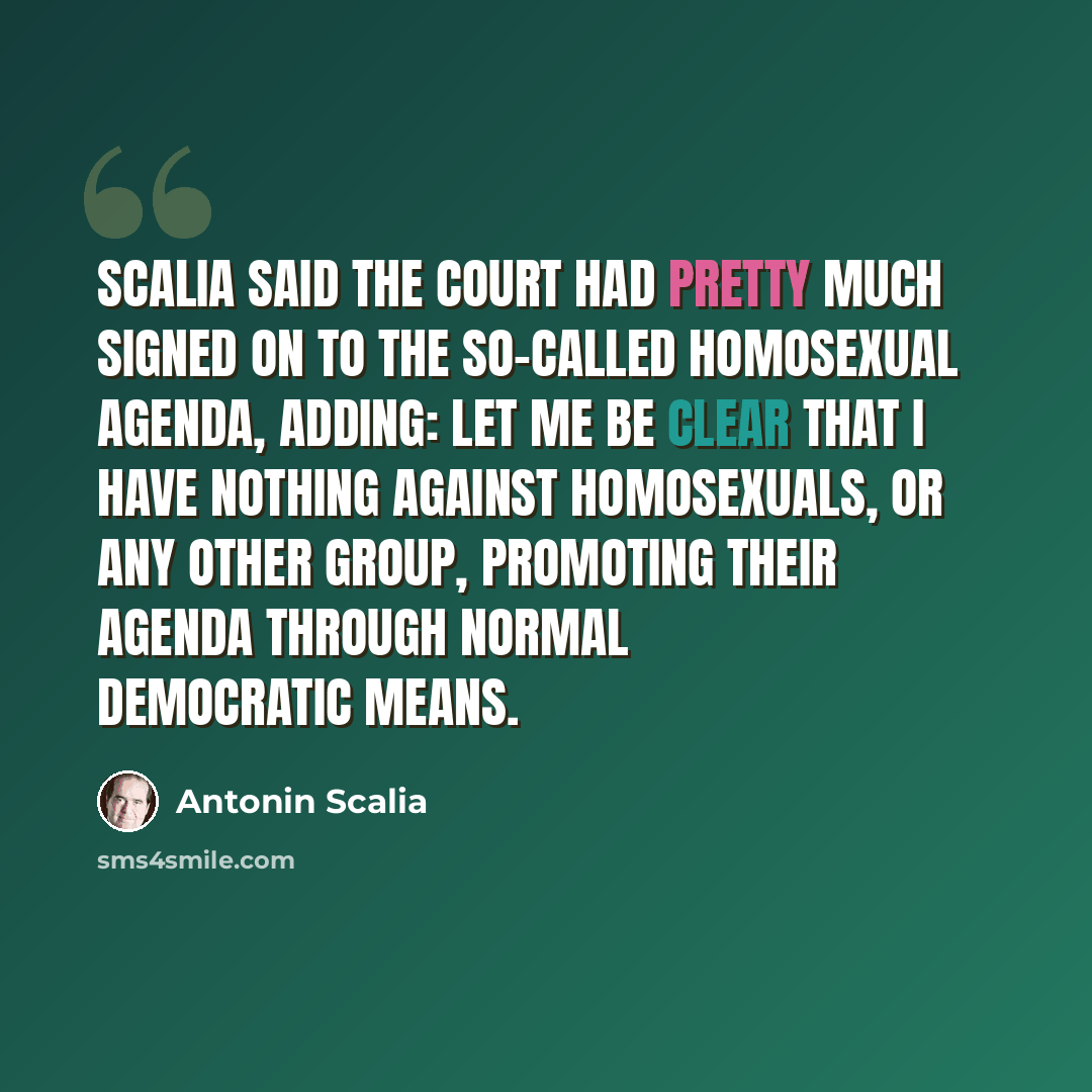 “Scalia said the court had pretty much signed on to the so-called homosexual agenda, adding: Let me be clear that I have nothing against homosexuals, or any other group, promoting their agenda through normal democratic means.” quote by Antonin Scalia