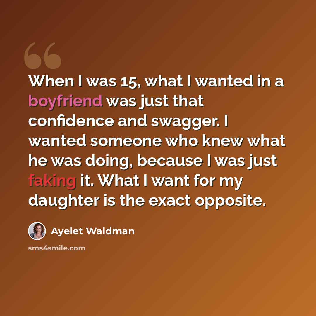 “When I was 15, what I wanted in a boyfriend was just that confidence and swagger. I wanted someone who knew what he was doing, because I was just faking it. What I want for my daughter is the exact opposite.” quote by Ayelet Waldman