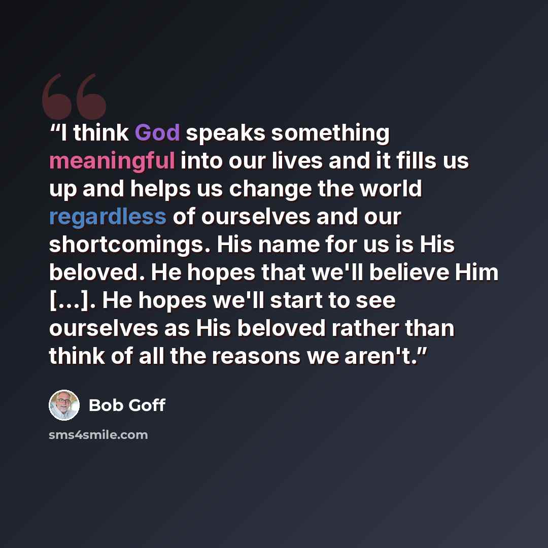 “I think God speaks something meaningful into our lives and it fills us up and helps us change the world regardless of ourselves and our shortcomings. His name for us is His beloved. He hopes that we'll believe Him [...]. He hopes we'll start to see ourselves as His beloved rather than think of all…” quote by Bob Goff