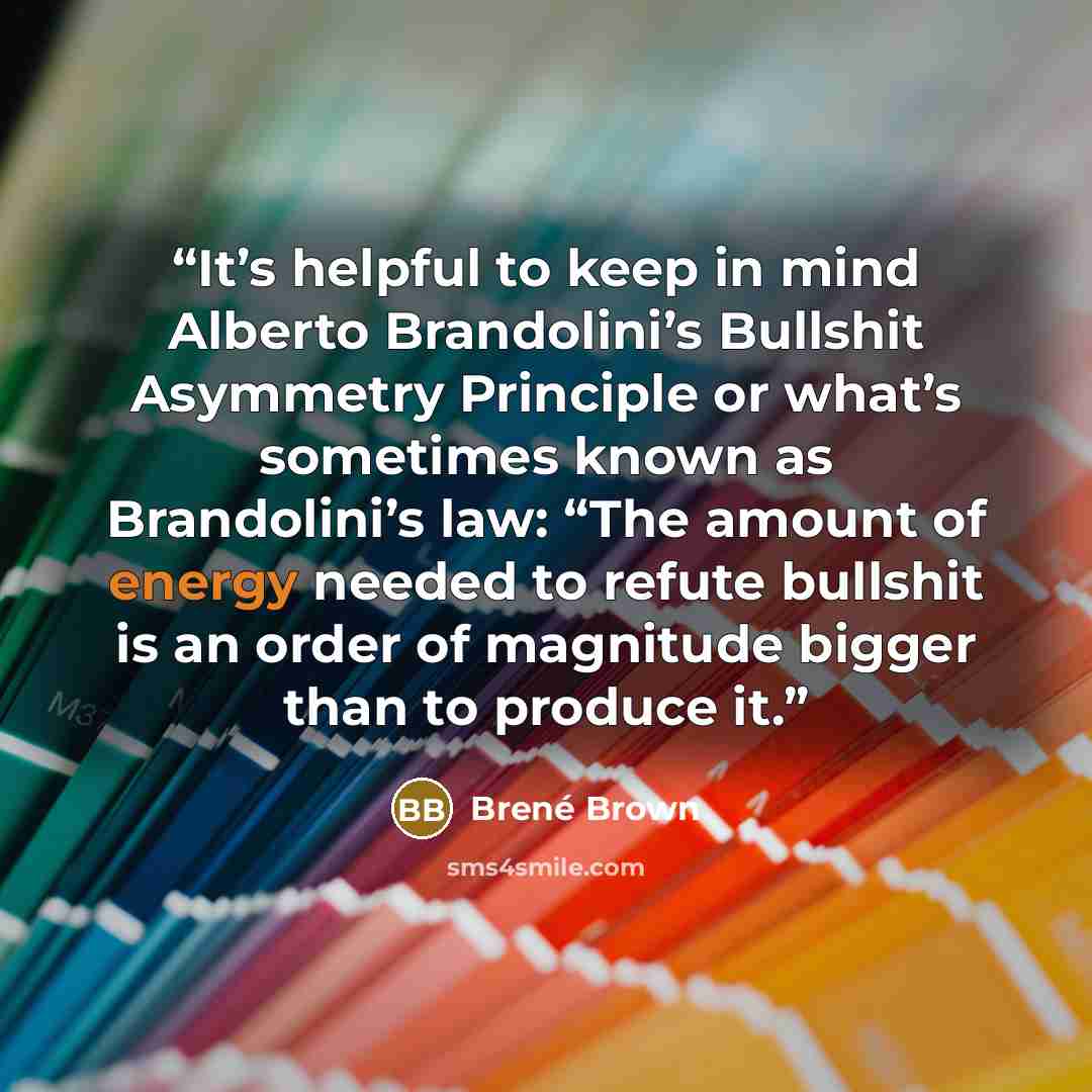 “It’s helpful to keep in mind Alberto Brandolini’s Bullshit Asymmetry Principle or what’s sometimes known as Brandolini’s law: “The amount of energy needed to refute bullshit is an order of magnitude bigger than to produce it.” quote by Brené Brown