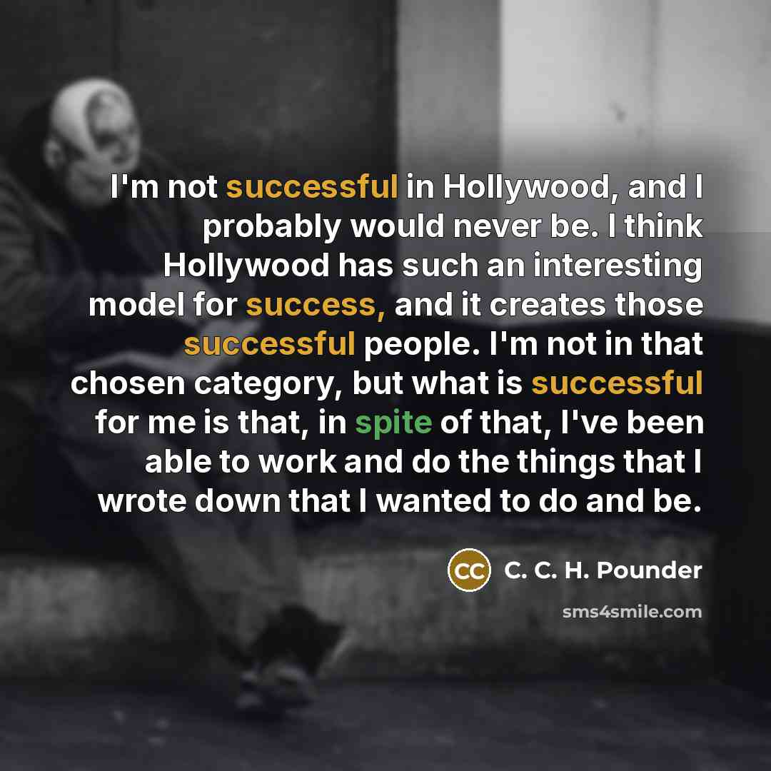 “I'm not successful in Hollywood, and I probably would never be. I think Hollywood has such an interesting model for success, and it creates those successful people. I'm not in that chosen category, but what is successful for me is that, in spite of that, I've been able to work and do the things…” quote by C. C. H. Pounder