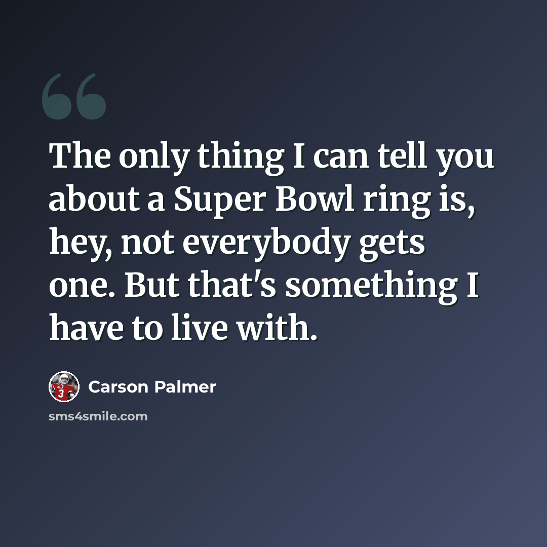 “The only thing I can tell you about a Super Bowl ring is, hey, not everybody gets one. But that's something I have to live with.” quote by Carson Palmer