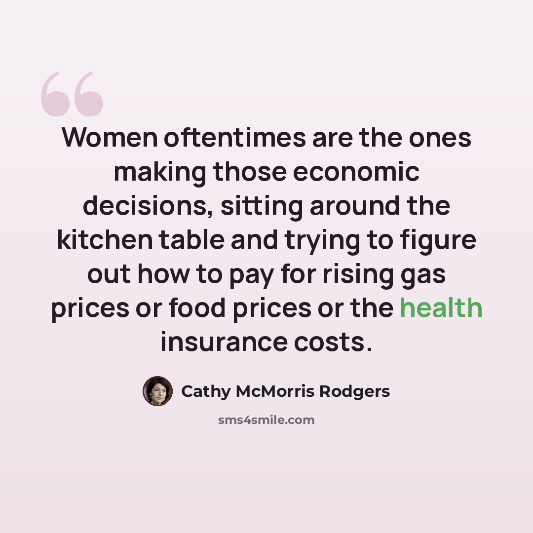 “Women oftentimes are the ones making those economic decisions, sitting around the kitchen table and trying to figure out how to pay for rising gas prices or food prices or the health insurance costs.” quote by Cathy McMorris Rodgers