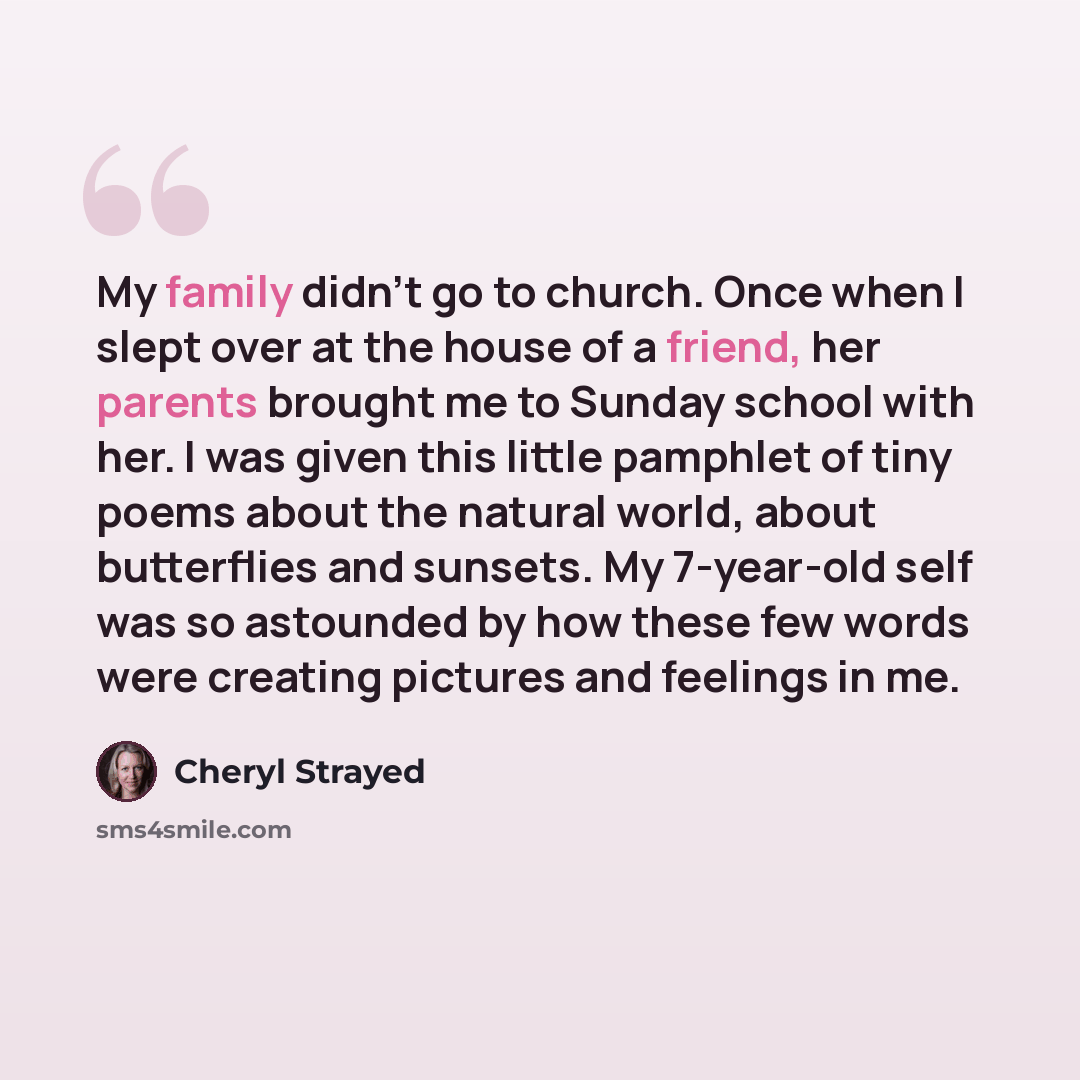 “My family didn't go to church. Once when I slept over at the house of a friend, her parents brought me to Sunday school with her. I was given this little pamphlet of tiny poems about the natural world, about butterflies and sunsets. My 7-year-old self was so astounded by how these few words were…” quote by Cheryl Strayed