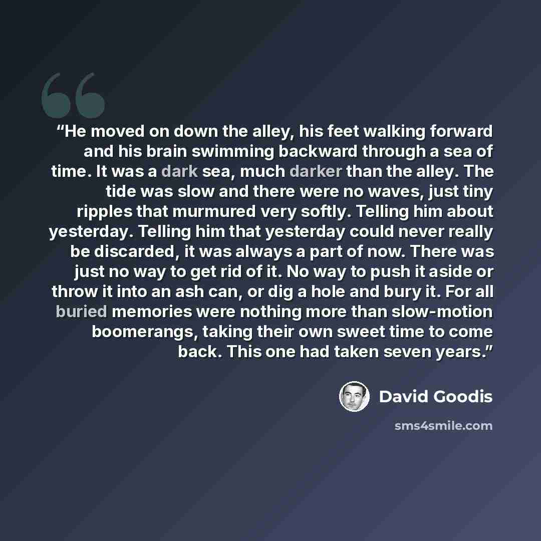 “He moved on down the alley, his feet walking forward and his brain swimming backward through a sea of time. It was a dark sea, much darker than the alley. The tide was slow and there were no waves, just tiny ripples that murmured very softly. Telling him about yesterday. Telling him that yesterday…” quote by David Goodis