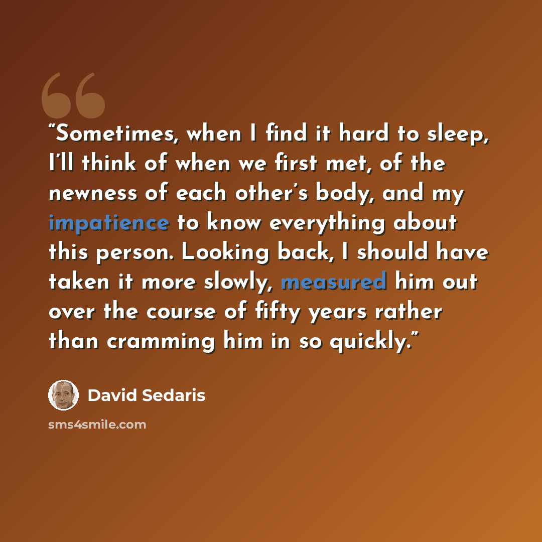 “Sometimes, when I find it hard to sleep, I’ll think of when we first met, of the newness of each other’s body, and my impatience to know everything about this person. Looking back, I should have taken it more slowly, measured him out over the course of fifty years rather than cramming him in so…” quote by David Sedaris