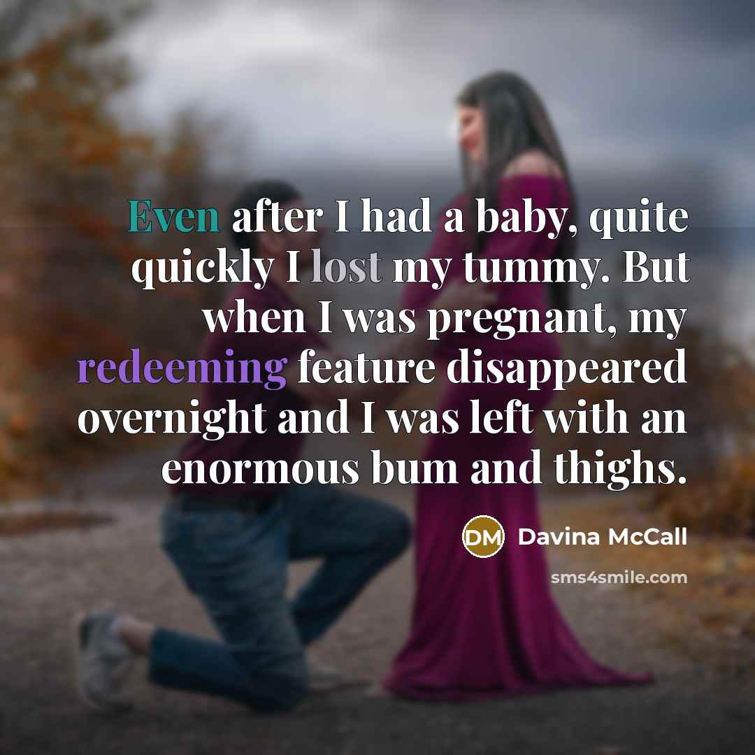 “Even after I had a baby, quite quickly I lost my tummy. But when I was pregnant, my redeeming feature disappeared overnight and I was left with an enormous bum and thighs.” quote by Davina McCall
